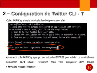 2 –2 – Configuration de Twitter CLI - TConfiguration de Twitter CLI - T
Collez l'API Key dans le terminal à l'endroit prévu à cet effet :
Après avoir collé l'API Key, appuyez sur la touche ENTREE pour valider. Le terminal vous
demandera l'API Secret. Retournez dans votre navigateur dans l'onglet
« keys and Access Tokens »
1010
 