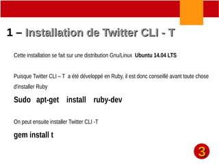 33
1 –1 – Installation de Twitter CLI - TInstallation de Twitter CLI - T
Cette installation se fait sur une distribution Gnu/Linux Ubuntu 14.04 LTS
Puisque Twitter CLI – T a été développé en Ruby, il est donc conseillé avant toute chose
d'installer Ruby
Sudo apt-get install ruby-dev
On peut ensuite installer Twitter CLI -T
gem install t
 