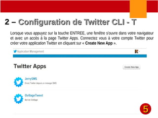 2 –2 – Configuration de Twitter CLI - TConfiguration de Twitter CLI - T
Lorsque vous appuyez sur la touche ENTREE, une fenêtre s'ouvre dans votre navigateur
et avec un accès à la page Twitter Apps. Connectez vous à votre compte Twitter pour
créer votre application Twitter en cliquant sur « Create New App ».
55
 