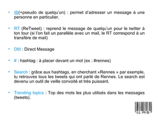 @ (+pseudo de quelqu’un) : permet d’adresser un message à une personne en particulier. RT  (ReTweet) : reprend le message de quelqu’un pour le twitter à ton tour (si l’on fait un parallèle avec un mail, le RT correspond à un transfère de mail) DM  : Direct Message #  : hashtag : à placer devant un mot (ex : #rennes) Search  : grâce aux hashtags, en cherchant «Rennes » par exemple, tu retrouves tous les tweets qui ont parlé de Rennes. Le search est devenu un outil de veille convoité et très puissant. Trending topics  : Top des mots les plus utilisés dans les messages (tweets).  