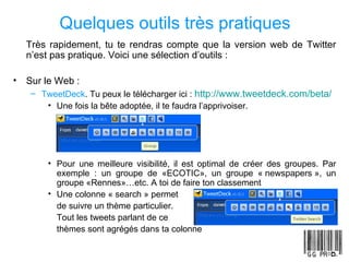 Quelques outils très pratiques Très rapidement, tu te rendras compte que la version web de Twitter n’est pas pratique. Voici une sélection d’outils :  Sur le Web :  TweetDeck . Tu peux le télécharger ici :  http://www.tweetdeck.com/beta/ Une fois la bête adoptée, il te faudra l’apprivoiser. Pour une meilleure visibilité, il est optimal de créer des groupes. Par exemple : un groupe de «ECOTIC», un groupe « newspapers », un groupe «Rennes»…etc. A toi de faire ton classement Une colonne « search » permet de suivre un thème particulier. Tout les tweets parlant de ce thèmes sont agrégés dans ta colonne 