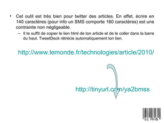 Cet outil est très bien pour twitter des articles. En effet, écrire en 140 caractères (pour info un SMS comporte 160 caractères) est une contrainte non négligeable.  Il te suffit de copier le lien html de ton article et de le coller dans la barre du haut. TweetDeck rétrécie automatiquement ton lien. http://www.lemonde.fr/technologies/article/2010/01/08/vie-privee-le-point-de-vue-des-petits-cons_1289411_651865.html http://tinyurl.com/ya2bmss   