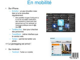 En mobilité   Sur iPhone Echofon :  un peu brouillon mais bien si tu le consultes régulièrement. Des pastilles rouges t’indiquent si tu as de nouvelles notification, des mentions (c’est-à-dire des personnes qui t’on adressé un message publique avec le  @ ), des  DM . TwitBird Pro :  bien pour chercher des personnes TweetDeck :  même interface que la version web Twitpic  : permet de twitter une photo => Le geotagging est arrivé ! Sur Androïd : Twidroid   : Twitter en mobilité   