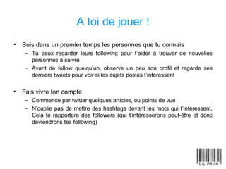 A toi de jouer ! Suis dans un premier temps les personnes que tu connais Tu peux regarder leurs following pour t’aider à trouver de nouvelles personnes à suivre Avant de follow quelqu’un, observe un peu son profil et regarde ses derniers tweets pour voir si les sujets postés t’intéressent Fais vivre ton compte Commence par twitter quelques articles, ou points de vue N’oublie pas de mettre des hashtags devant les mots qui t’intéressent. Cela te rapportera des followers (qui t’intéresserons peut-être et donc deviendrons tes following) 
