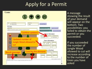 Apply for a Permit
                                            A message
                                            showing the result
                                            of your demand
                                            will appear on the
                                            bottom. Two
                                            possibilities: you
                                            failed to obtain the
                 Cashbox updated
                                            permit or you
                                            succeeded.
       Updated number of
       Jungle Wood allowed to               If you succeeded
       cut                                  the number of
                                            Jungle Wood
Result message       Cost for this demand   allowed to cut will
                                            increase according
                                            to the number of
                                            trees you have
                                            asked
 