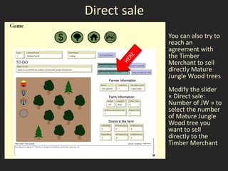Direct sale
              You can also try to
              reach an
              agreement with
              the Timber
              Merchant to sell
              directly Mature
              Jungle Wood trees
              Modify the slider
              « Direct sale:
              Number of JW » to
              select the number
              of Mature Jungle
              Wood tree you
              want to sell
              directly to the
              Timber Merchant
 