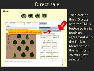 Direct sale
                                      Then click on
                                      the « Discuss
                                      with the TM! »
                                      button to try to
Number of Jungle Wood Selected        reach an
                                      agreement with
                                      the Timber
                                      Merchant for
                                      the number of
                                      JW you have
                                      selected
 
