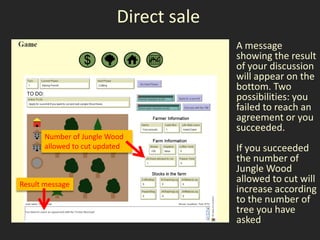 Direct sale
                                         A message
                                         showing the result
                                         of your discussion
                                         will appear on the
                                         bottom. Two
                                         possibilities: you
                                         failed to reach an
                                         agreement or you
                                         succeeded.
       Number of Jungle Wood
       allowed to cut updated            If you succeeded
                                         the number of
                                         Jungle Wood
Result message
                                         allowed to cut will
                                         increase according
                                         to the number of
                                         tree you have
                                         asked
 