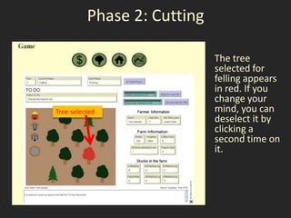 Phase 2: Cutting

                             The tree
                             selected for
                             felling appears
                             in red. If you
                             change your
Tree selected                mind, you can
                             deselect it by
                             clicking a
                             second time on
                             it.
 