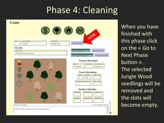 Phase 4: Cleaning
                    When you have
                    finished with
                    this phase click
                    on the « Go to
                    Next Phase
                    button ».
                    The selected
                    Jungle Wood
                    seedlings will be
                    removed and
                    the slots will
                    become empty.
 