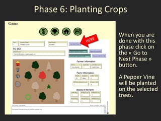 Phase 6: Planting Crops

                    When you are
                    done with this
                    phase click on
                    the « Go to
                    Next Phase »
                    button.
                    A Pepper Vine
                    will be planted
                    on the selected
                    trees.
 