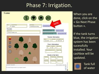 Phase 7: Irrigation.
                       When you are
                       done, click on the
                       « Go Next Phase
                       button ».

                       If the tank turns
                       blue, the irrigation
                       system has been
                       sucessfully
                       installed. Your
                       cashbox will be
                       updated.
                               Tank full
                               of water
 