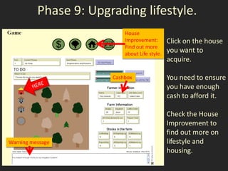 Phase 9: Upgrading lifestyle.
                           House
                           Improvement:        Click on the house
                           Find out more
                           about Life style.
                                               you want to
                                               acquire.

                       Cashbox                 You need to ensure
                                               you have enough
                                               cash to afford it.

                                               Check the House
                                               Improvement to
                                               find out more on
Warning message                                lifestyle and
                                               housing.
 