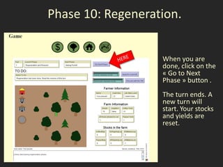 Phase 10: Regeneration.


                   When you are
                   done, click on the
                   « Go to Next
                   Phase » button .
                   The turn ends. A
                   new turn will
                   start. Your stocks
                   and yields are
                   reset.
 