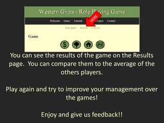 You can see the results of the game on the Results
 page. You can compare them to the average of the
                   others players.

Play again and try to improve your management over
                      the games!

            Enjoy and give us feedback!!
 