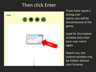 Then click Enter
                   If you have typed a
                   wrong user
                   name, you will be
                   disconnected of the
                   game.

                   Look for the hubnet
                   window and enter
                   your user name
                   again.

                   Watch out, the
                   hubnet window may
                   be hidden behind
                   your browser
 