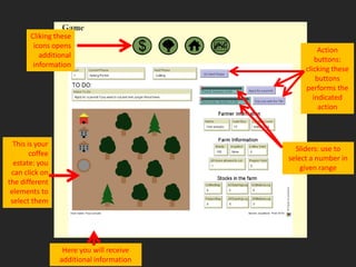 Cliking these
        icons opens
                                                    Action
          additional
                                                   buttons:
        information
                                               clicking these
                                                   buttons
                                               performs the
                                                  indicated
                                                    action



  This is your
                                            Sliders: use to
        coffee
                                          select a number in
  estate: you
                                              given range
 can click on
the different
 elements to
 select them




                  Here you will receive
                 additional information
 