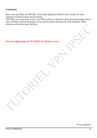 Conclusion

Que ce soit une IPSec ou VPN SSL, le bon choix dépend en définitive de la mesure de votre
entreprise sécurisés besoins d'accès distant:
VPN IPSec est conçue pour le site à site VPN ou d'accès à distance à partir d'un petit nombre fini de
bien-contrôlées actifs de l'entreprise. Si ce sont les besoins primaires de votre entreprise, IPSec
effectue ces fonctions tout à fait bien.




Pour les configurations de VPN IPSEC R.A (Remote Access)




                                                                                    To be continued…
Dimitri LEMBOKOLO                                                                                  12
 