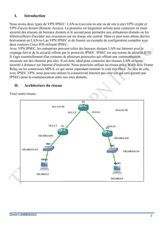 I.     Introduction

Nous avons deux types de VPN IPSEC: LAN-to-Lan (site-to-site ou de site à site) VPN crypté et
VPN d'accès distant (Remote Access). La première est largement utilisée pour connecter en toute
sécurité des réseaux de bureaux distants et le second pour permettre aux utilisateurs distants ou les
télétravailleurs d'accéder aux ressources sur un réseau site central. Dans ce post nous allons décrire
brièvement un LAN-to-Lan VPN IPSEC et de fournir un exemple de configuration complète avec
deux routeurs Cisco IOS utilisant IPSEC.
Avec VPN IPSEC, les entreprises peuvent relier des bureaux distants LAN sur Internet avec le
cryptage fort et de la sécurité offerte par le protocole IPSEC. IPSEC est une norme de sécurité IETF.
Il s'agit essentiellement d'un costume de plusieurs protocoles qui offrent une communication
sécurisée sur des chemins peu sûrs. Il est donc idéal pour connecter des réseaux LAN en toute
sécurité à distance sur Internet d'insécurité. Nous pourrions utiliser un réseau privé WAN avec Frame
Relay ou les connexions MPLS, ce qui serait cependant ramener le coût très élevé. Au lieu de cela,
avec IPSEC VPN, nous pouvons utiliser la connectivité Internet pas cher (ce qui sera garanti par
IPSEC) pour la communication entre nos sites distants.

   II.    Architecture du réseau

Voici notre réseau :




Dimitri LEMBOKOLO                                                                                   2
 