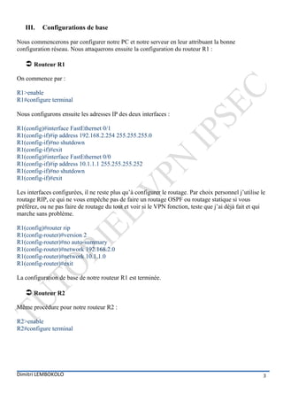 III.   Configurations de base

Nous commencerons par configurer notre PC et notre serveur en leur attribuant la bonne
configuration réseau. Nous attaquerons ensuite la configuration du routeur R1 :

    Routeur R1
On commence par :

R1>enable
R1#configure terminal

Nous configurons ensuite les adresses IP des deux interfaces :

R1(config)#interface FastEthernet 0/1
R1(config-if)#ip address 192.168.2.254 255.255.255.0
R1(config-if)#no shutdown
R1(config-if)#exit
R1(config)#interface FastEthernet 0/0
R1(config-if)#ip address 10.1.1.1 255.255.255.252
R1(config-if)#no shutdown
R1(config-if)#exit

Les interfaces configurées, il ne reste plus qu’à configurer le routage. Par choix personnel j’utilise le
routage RIP, ce qui ne vous empêche pas de faire un routage OSPF ou routage statique si vous
préférez, ou ne pas faire de routage du tout et voir si le VPN fonction, teste que j’ai déjà fait et qui
marche sans problème.

R1(config)#router rip
R1(config-router)#version 2
R1(config-router)#no auto-summary
R1(config-router)#network 192.168.2.0
R1(config-router)#network 10.1.1.0
R1(config-router)#exit

La configuration de base de notre routeur R1 est terminée.

    Routeur R2
Même procédure pour notre routeur R2 :

R2>enable
R2#configure terminal




Dimitri LEMBOKOLO                                                                                       3
 