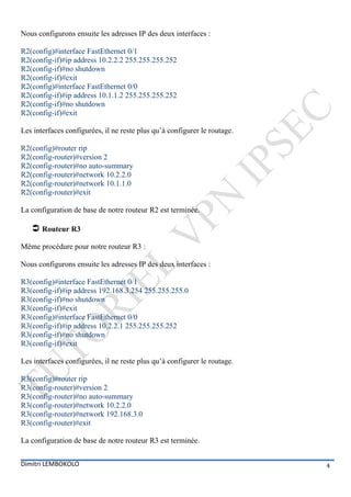 Nous configurons ensuite les adresses IP des deux interfaces :

R2(config)#interface FastEthernet 0/1
R2(config-if)#ip address 10.2.2.2 255.255.255.252
R2(config-if)#no shutdown
R2(config-if)#exit
R2(config)#interface FastEthernet 0/0
R2(config-if)#ip address 10.1.1.2 255.255.255.252
R2(config-if)#no shutdown
R2(config-if)#exit

Les interfaces configurées, il ne reste plus qu’à configurer le routage.

R2(config)#router rip
R2(config-router)#version 2
R2(config-router)#no auto-summary
R2(config-router)#network 10.2.2.0
R2(config-router)#network 10.1.1.0
R2(config-router)#exit

La configuration de base de notre routeur R2 est terminée.

    Routeur R3
Même procédure pour notre routeur R3 :

Nous configurons ensuite les adresses IP des deux interfaces :

R3(config)#interface FastEthernet 0/1
R3(config-if)#ip address 192.168.3.254 255.255.255.0
R3(config-if)#no shutdown
R3(config-if)#exit
R3(config)#interface FastEthernet 0/0
R3(config-if)#ip address 10.2.2.1 255.255.255.252
R3(config-if)#no shutdown
R3(config-if)#exit

Les interfaces configurées, il ne reste plus qu’à configurer le routage.

R3(config)#router rip
R3(config-router)#version 2
R3(config-router)#no auto-summary
R3(config-router)#network 10.2.2.0
R3(config-router)#network 192.168.3.0
R3(config-router)#exit

La configuration de base de notre routeur R3 est terminée.


Dimitri LEMBOKOLO                                                          4
 
