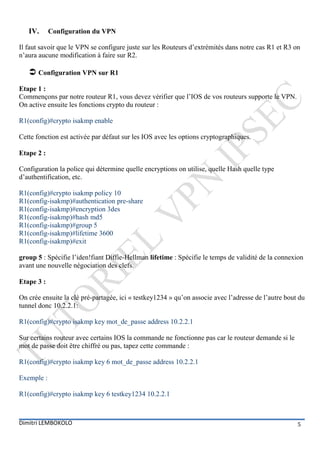 IV.      Configuration du VPN

Il faut savoir que le VPN se configure juste sur les Routeurs d’extrémités dans notre cas R1 et R3 on
n’aura aucune modification à faire sur R2.

    Configuration VPN sur R1
Etape 1 :
Commençons par notre routeur R1, vous devez vérifier que l’IOS de vos routeurs supporte le VPN.
On active ensuite les fonctions crypto du routeur :

R1(config)#crypto isakmp enable

Cette fonction est activée par défaut sur les IOS avec les options cryptographiques.

Etape 2 :

Configuration la police qui détermine quelle encryptions on utilise, quelle Hash quelle type
d’authentification, etc.

R1(config)#crypto isakmp policy 10
R1(config-isakmp)#authentication pre-share
R1(config-isakmp)#encryption 3des
R1(config-isakmp)#hash md5
R1(config-isakmp)#group 5
R1(config-isakmp)#lifetime 3600
R1(config-isakmp)#exit

group 5 : Spécifie l’iden!fiant Diffie-Hellman lifetime : Spécifie le temps de validité de la connexion
avant une nouvelle négociation des clefs.

Etape 3 :

On crée ensuite la clé pré-partagée, ici « testkey1234 » qu’on associe avec l’adresse de l’autre bout du
tunnel donc 10.2.2.1:

R1(config)#crypto isakmp key mot_de_passe address 10.2.2.1

Sur certains routeur avec certains IOS la commande ne fonctionne pas car le routeur demande si le
mot de passe doit être chiffré ou pas, tapez cette commande :

R1(config)#crypto isakmp key 6 mot_de_passe address 10.2.2.1

Exemple :

R1(config)#crypto isakmp key 6 testkey1234 10.2.2.1



Dimitri LEMBOKOLO                                                                                    5
 