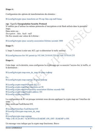 Etape 4 :

Configuration des options de transformations des données :

R1(config)#crypto ipsec transform-set 50 esp-3des esp-md5-hmac

esp : Signifie Encapsulation Security Protocol
N’oubliez pas d’utiliser les mêmes protocoles d’encryptions et de Hash utilisés dans la première
étape.
Dans notre cas :
Encryption : 3des, hash : md5
On fixe ensuite une valeur de Lifetime :

R1(config)#crypto ipsec security-association lifetime seconds 1800

Etape 5 :

L’étape 5 consiste à créer une ACL qui va déterminer le trafic autorisé.

R1(config)#access-list 101 permit ip 192.168.2.0 0.0.0.255 192.168.3.0 0.0.0.255

Etape 6 :

Cette étape est la dernière, nous configurons la crypto map qui va associer l’access-list, le traffic, et
la destination :

R1(config)#crypto map nom_de_map 10 ipsec-isakmp

Ex.:
R1(config)#crypto map espmap 10 ipsec-isakmp

R1(config-crypto-map)#set peer 10.2.2.1
R1(config-crypto-map)#set transform-set 50
R1(config-crypto-map)#set security-association lifetime seconds 900
R1(config-crypto-map)#match address 101
R1(config-crypto-map)#exit

La configuration de R1 est presque terminée nous devons appliquer la crypto map sur l’interface de
sorte :
Dans notre cas FastEthernet 0/0.

R1(config)#interface FastEthernet 0/0
R1(config-if)#crypto map nom_de_map
Ex.:
R1(config)crypto map espmap
*Mar 2 06:16:26.401: %CRYPTO-6-ISAKMP_ON_OFF: ISAKMP is ON

Un message vous indique que la crypto map fonctionne. Bravo

Dimitri LEMBOKOLO                                                                                       6
 