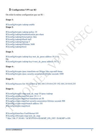  Configuration VPN sur R3
On refait la même configuration que sur R1 :

Etape 1:

R3(config)#crypto isakmp enable
Etape 2:

R3(config)#crypto isakmp policy 10
R3(config-isakmp)#authentication pre-share
R3(config-isakmp)#encryption 3des
R3(config-isakmp)#hash md5
R3(config-isakmp)#group 5
R3(config-isakmp)#lifetime 3600
R3(config-isakmp)#exit

Etape 3:

R3(config)#crypto isakmp key mot_de_passe address 10.1.1.1
Ou
R3(config)#crypto isakmp key 6 mot_de_passe address 10.1.1.1

Etape 4 :

R3(config)#crypto ipsec transform-set 50 esp-3des esp-md5-hmac
R3(config)#crypto ipsec security-association lifetime seconds 1800

Etape 5 :

R3(config)#access-list 101 permit ip 192.168.3.0 0.0.0.255 192.168.2.0 0.0.0.255

Etape 6 :

R3(config)#crypto map nom_de_map 10 ipsec-isakmp
R3(config-crypto-map)#set peer 10.1.1.1
R3(config-crypto-map)#set transform-set 50
R3(config-crypto-map)#set security-association lifetime seconds 900
R3(config-crypto-map)#match address 101
R3(config-crypto-map)#exit


R3(config)#interface FastEthernet 0/0
R3(config-if)#crypto map nom_de_map
* Mar 2 06:17:30.401: %CRYPTO-6-ISAKMP_ON_OFF: ISAKMP is ON




Dimitri LEMBOKOLO                                                                  7
 