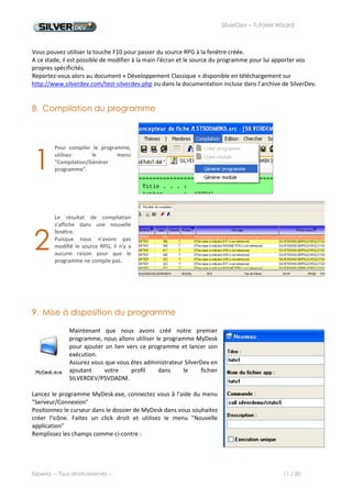SilverDev – Tutoriel Wizard




                                          Une fenêtre apparaît ensuite pour établir les droits d'accès à cette
                                          application.
                                          Nous choisissons d'autoriser tout le monde à cette application en
                                          cochant « *PUBLIC ».




Le programme appelé par cette icône est SILVERDEMO/CTUTO1.


Ce programme est un CLP avec le code suivant :




Ce programme ne fait qu'ajouter SILVERDEMO en liste de bibliothèque et appeler le programme que nous
venons de créer avec le Wizard. Vous pouvez ajouter ce CLP dans le fichier source SILVERDEMO/QCLSRC. Vous
le compilerez ensuite dans la bibliothèque SILVERDEMO.




Experia -- Tous droits réservés --                                                           11 / 20
 