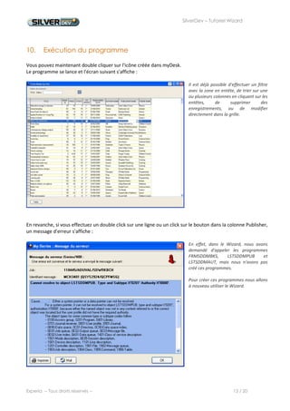 SilverDev – Tutoriel Wizard




  11. Wizard Sélection




         Sélectionnez la table SDDMPUB


1        dans le schéma , effectuez un
         clic droit, et utilisez le menu
         "Wizard sélection"




2        Nous n'allons rien modifier
         dans l'onglet Général.




         Dans l'onglet "Champs", nous
         ajoutons un filtre sur le champ


3        NAMEPUB         comme       nous
         l'avions fait dans le programme
         principal.




          Appliquez        le                   Générez          le



 4                                          5
          Wizard au schéma                      programme         à
          à l'aide du menu                      l'aide du menu
          "Fichier/Appliquer                    "Fichier/Générer"
          au schéma"




Experia -- Tous droits réservés --                                           13 / 20
 