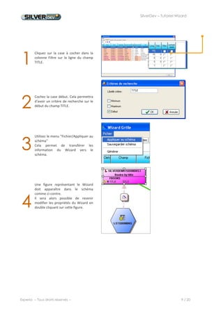 SilverDev – Tutoriel Wizard




7. Génération du source




1
         Nous allons maintenant générer le
         source du programme en utilisant le
         menu "Fichier/Générer"




         Une fenêtre nous demande dans quel


2        contexte le programme doit être
         généré.
         Choisissez le contexte SILVERDEMO.




         L'onglet résultat s'ouvre. La liste des
         opérations effectuées par le Wizard



3
         s'affiche.
         Si toutes les opérations se sont
         déroulées correctement, le symbole
         « OK » s'affiche derrière chaque
         opération.




4        L'objet écran est alors créé, ainsi que le source du programme qui apparaît en arrière plan. Fermez la fenêtre
         du Wizard pour accéder au source généré.




Experia -- Tous droits réservés --                                                                      9 / 20
 