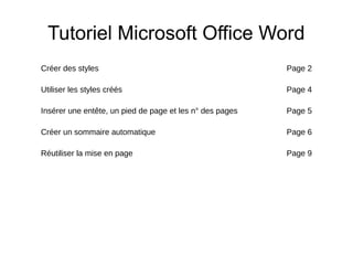 Tutoriel Microsoft Office Word
Créer des styles Page 2
Utiliser les styles créés Page 4
Insérer une entête, un pied de page et les n° des pages Page 5
Créer un sommaire automatique Page 6
Réutiliser la mise en page Page 9
 