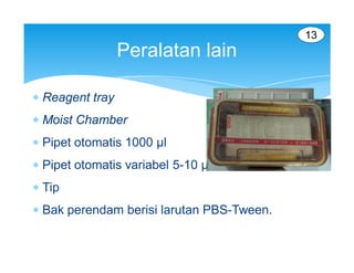 13
                 Peralatan lain

 Reagent tray
 Moist Chamber
 Pipet otomatis 1000 µl
 Pipet otomatis variabel 5-10 µl
 Tip
 Bak perendam berisi larutan PBS-Tween.
 
