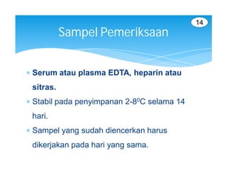 14
           Sampel Pemeriksaan


 Serum atau plasma EDTA, heparin atau
 sitras.
 Stabil pada penyimpanan 2-80C selama 14
 hari.
 Sampel yang sudah diencerkan harus
 dikerjakan pada hari yang sama.
 