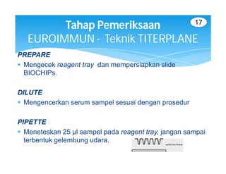 17
         Tahap Pemeriksaan
   EUROIMMUN - Teknik TITERPLANE
PREPARE
 Mengecek reagent tray dan mempersiapkan slide
  BIOCHIPs.

DILUTE
 Mengencerkan serum sampel sesuai dengan prosedur

PIPETTE
 Meneteskan 25 µl sampel pada reagent tray, jangan sampai
  terbentuk gelembung udara.
 