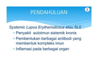 2
           PENDAHULUAN

Systemic Lupus Erythematosus atau SLE :
   Penyakit autoimun sistemik kronis
   Pembentukan berbagai antibodi yang
    membentuk kompleks imun
   Inflamasi pada berbagai organ
 