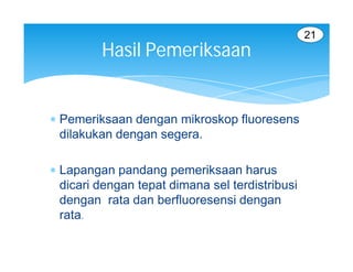 21
         Hasil Pemeriksaan


 Pemeriksaan dengan mikroskop fluoresens
  dilakukan dengan segera.

 Lapangan pandang pemeriksaan harus
  dicari dengan tepat dimana sel terdistribusi
  dengan rata dan berfluoresensi dengan
  rata.
 
