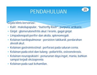 25
                  PENDAHULUAN
Gejala klinis bervariasi :
 Kulit : makolupapular, “butterfly Rash”, purpura, urtikaria.
 Ginjal : glomerulonefritis akut / kronis, gagal ginjal.
 Limpadenopati perifer dan aksila, splenomegali.
 Kelainan kardiopulmonar : persisten takikardi, perdarahan
  alveoli akut.
 Kelainan gastrointestinal : perforasi pada saluran cerna.
 Kelainan pada otot dan tulang : poliartritis, osteonekrosis.
 Kelainan neuropsikiatri : penurunan daya ingat, mania, bahkan
  sampai terjadi shcizoprenia.
 Kelainan pada saat kehamilan.
 