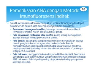 26
  Pemeriksaan ANA dengan Metode
     Imunofluoresens Indirek
 Pola fluoresensi nukleus menunjukkan jenis antibodi yang terdapat
  dalam serum pasien, dan dikenal adanya empat pola dasar.
   Pewarnaan homogen atau difus, biasanya mencerminkan antibodi
    terhadap kromatin, histon dan DNA rantai ganda.
   Pola pewarnaan melingkar atau perifer, paling sering menunjukkan
    adanya antibodi terhadap DNA rantai ganda.
   Pola bercak, adalah pola yang paling umum dan menunjukkan adanya
    bercak yang berukuran seragam atau berbeda-beda. Pola ini
    menggambarkan adanya antibodi terhadap unsur nukleus non-DNA,
    misalnya antibodi terhadap histon dan ribonukleoprotein. Contohnya
    antigen SS-A dan SS-B.
   Pola nukleolar, menggambarkan adanya sedikit bintik-bintik fluoresensi
    yang terputus di dalam nukleus yang memperlihatkan antibodi terhadap
    RNA nukleolus. Pola ini paling sering dilaporkan terhadap para pasien
    sklerosis sistemik.
 
