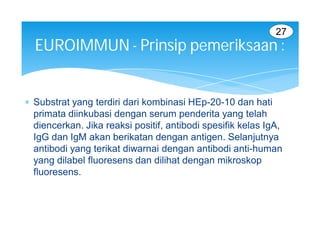 27
  EUROIMMUN - Prinsip pemeriksaan :


 Substrat yang terdiri dari kombinasi HEp-20-10 dan hati
  primata diinkubasi dengan serum penderita yang telah
  diencerkan. Jika reaksi positif, antibodi spesifik kelas IgA,
  IgG dan IgM akan berikatan dengan antigen. Selanjutnya
  antibodi yang terikat diwarnai dengan antibodi anti-human
  yang dilabel fluoresens dan dilihat dengan mikroskop
  fluoresens.
 