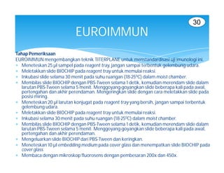 30
                           EUROIMMUN
Tahap Pemeriksaan
EUROIMMUN mengembangkan teknik TITERPLANE untuk menstandardisasi uji imunologi ini.
 Meneteskan 25 µl sampel pada reagent tray, jangan sampai terbentuk gelembung udara.
 Meletakkan slide BIOCHIP pada reagent tray untuk memulai reaksi.
 Inkubasi slide selama 30 menit pada suhu ruangan (18-250C) dalam moist chamber.
 Membilas slide BIOCHIP dengan PBS-Tween selama 1 detik, kemudian merendam slide dalam
   larutan PBS-Tween selama 5 menit. Menggoyang-goyangkan slide beberapa kali pada awal,
   pertengahan dan akhir perendaman. Mengeringkan slide dengan cara meletakkan slide pada
   posisi miring.
 Meneteskan 20 µl larutan konjugat pada reagent tray yang bersih, jangan sampai terbentuk
   gelembung udara.
 Meletakkan slide BIOCHIP pada reagent tray untuk memulai reaksi.
 Inkubasi selama 30 menit pada suhu ruangan (18-250C) dalam moist chamber.
 Membilas slide BIOCHIP dengan PBS-Tween selama 1 detik, kemudian merendam slide dalam
   larutan PBS-Tween selama 5 menit. Menggoyang-goyangkan slide beberapa kali pada awal,
   pertengahan dan akhir perendaman.
 Mengeluarkan slide BIOCHIP dari PBS-Tween dan keringkan.
 Meneteskan 10 µl embedding medium pada cover glass dan menempatkan slide BIOCHIP pada
   cover glass
 Membaca dengan mikroskop fluorosens dengan pembesaran 200x dan 450x.
 