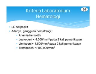 36
            Kriteria Laboratorium
                 Hematologi

 LE sel positif
 Adanya gangguan hematologi :
      Anemia hemolitik
      Leukopeni < 4.000/mm3 pada 2 kali pemeriksaan
      Limfopeni < 1.500/mm3 pada 2 kali pemeriksaan
      Trombopeni < 100.000/mm3
 