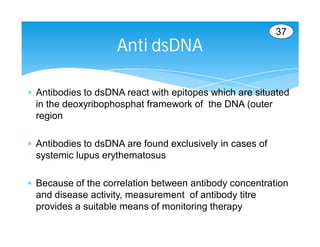 37
                    Anti dsDNA

 Antibodies to dsDNA react with epitopes which are situated
  in the deoxyribophosphat framework of the DNA (outer
  region

 Antibodies to dsDNA are found exclusively in cases of
  systemic lupus erythematosus

 Because of the correlation between antibody concentration
  and disease activity, measurement of antibody titre
  provides a suitable means of monitoring therapy
 