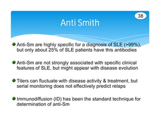 38
                     Anti Smith

Anti-Sm are highly specific for a diagnosis of SLE (>99%),
but only about 25% of SLE patients have this antibodies

Anti-Sm are not strongly associated with specific clinical
features of SLE, but might appear with disease evolution

Titers can fluctuate with disease activity & treatment, but
serial monitoring does not effectively predict relaps

Immunodiffusion (ID) has been the standard technique for
determination of anti-Sm
 