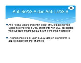 40
   Anti Ro/SS-A dan Anti La/SS-B

Anti-Ro (SS-A) are present in about 50% of patients with
Sjogren’s syndrome & 30% of patients with SLE, associated
with subacute cutaneous LE & with congenital heart block

The incidence of anti-La in SLE & Sjogren’s syndrome is
approximately half that of anti-Ro
 