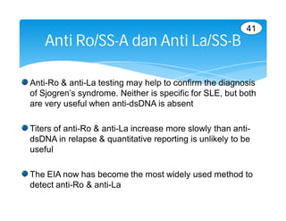 41
    Anti Ro/SS-A dan Anti La/SS-B

Anti-Ro & anti-La testing may help to confirm the diagnosis
of Sjogren’s syndrome. Neither is specific for SLE, but both
are very useful when anti-dsDNA is absent

Titers of anti-Ro & anti-La increase more slowly than anti-
dsDNA in relapse & quantitative reporting is unlikely to be
useful

The EIA now has become the most widely used method to
detect anti-Ro & anti-La
 
