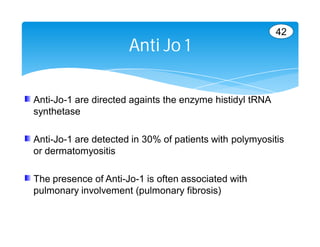 42
                      Anti Jo 1

Anti-Jo-1 are directed againts the enzyme histidyl tRNA
synthetase

Anti-Jo-1 are detected in 30% of patients with polymyositis
or dermatomyositis

The presence of Anti-Jo-1 is often associated with
pulmonary involvement (pulmonary fibrosis)
 