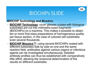 44
                  BIOCHIPs SLIDE
BIOCHIP Technology and Mosaics.
 BIOCHIP Technology: cover glasses coated with biological
  substrates are cut into millimetre-sized fragments
  (BIOCHIPs) on a machine. This makes it possible to obtain
  ten or more first-class preparations of homogeneous quality
  per tissue section, in the case of cultured cell substrates
  even several thousands.
 BIOCHIP Mosaics™: using several BIOCHIPs coated with
  different substrates side by side on one and the same
  reaction field, antibodies against various organs or infectious
  agents can be investigated simultaneously. Detailed
  antibody profiles can thus be established with comparatively
  little effort, allowing the reciprocal determination of the
  results on different substrates.
 