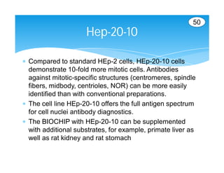 50
                     Hep-20-10

 Compared to standard HEp-2 cells, HEp-20-10 cells
  demonstrate 10-fold more mitotic cells. Antibodies
  against mitotic-specific structures (centromeres, spindle
  fibers, midbody, centrioles, NOR) can be more easily
  identified than with conventional preparations.
 The cell line HEp-20-10 offers the full antigen spectrum
  for cell nuclei antibody diagnostics.
 The BIOCHIP with HEp-20-10 can be supplemented
  with additional substrates, for example, primate liver as
  well as rat kidney and rat stomach
 
