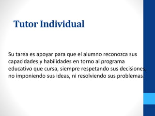 Tutor Individual
Su tarea es apoyar para que el alumno reconozca sus
capacidades y habilidades en torno al programa
educativo que cursa, siempre respetando sus decisiones,
no imponiendo sus ideas, ni resolviendo sus problemas.
 